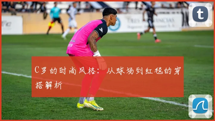 C罗的时尚风格：从球场到红毯的穿搭解析