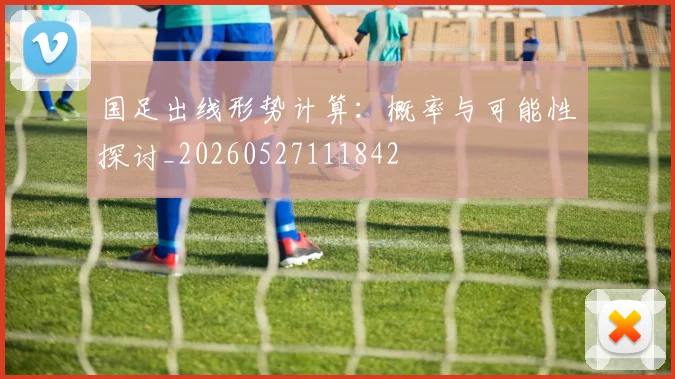 国足出线形势计算：概率与可能性探讨_20260527111842