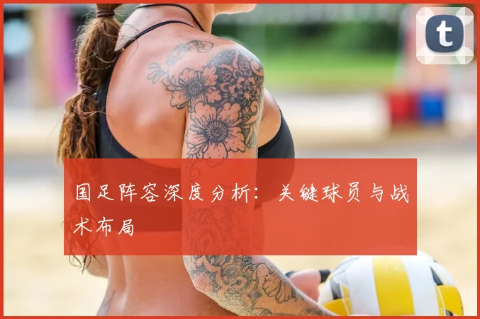 国足阵容深度分析：关键球员与战术布局