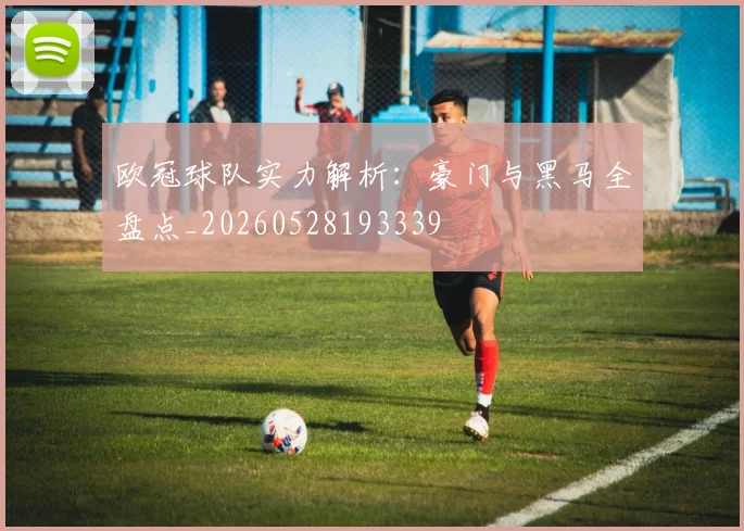 欧冠球队实力解析：豪门与黑马全盘点_20260528193339