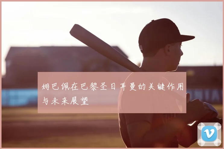 姆巴佩在巴黎圣日耳曼的关键作用与未来展望