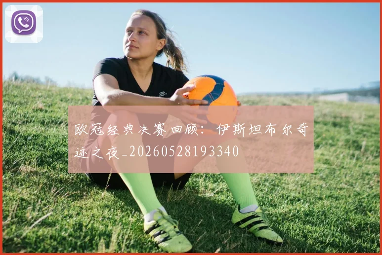 欧冠经典决赛回顾：伊斯坦布尔奇迹之夜_20260528193340