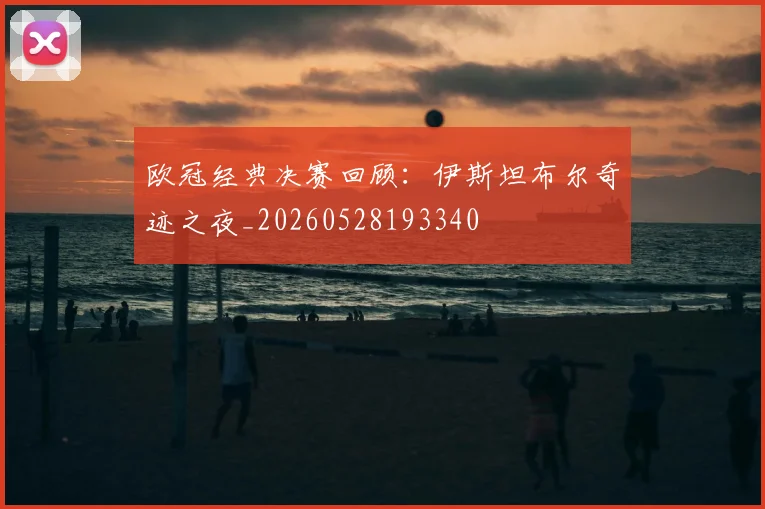 欧冠经典决赛回顾:伊斯坦布尔奇迹之夜_20260528193340