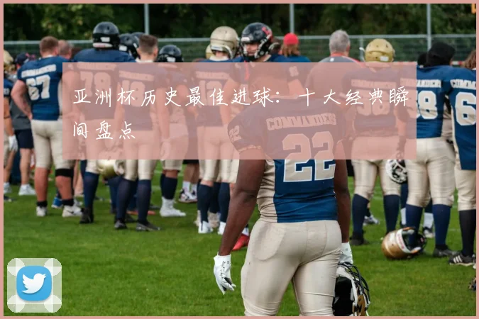亚洲杯历史最佳进球：十大经典瞬间盘点