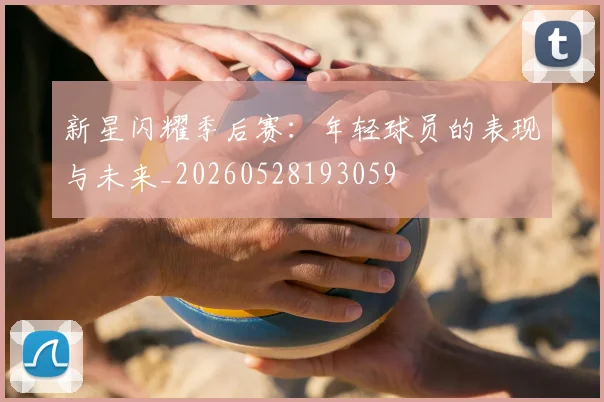 新星闪耀季后赛:年轻球员的表现与未来_20260528193059