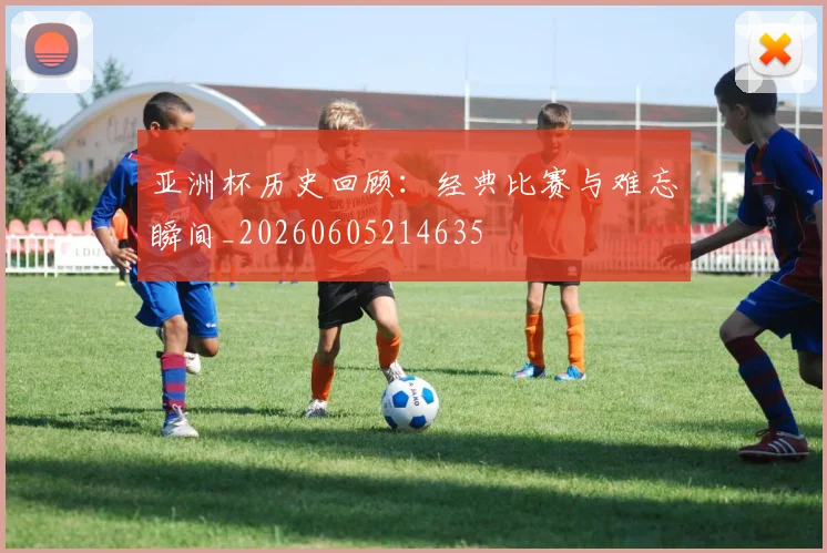 亚洲杯历史回顾：经典比赛与难忘瞬间_20260605214635