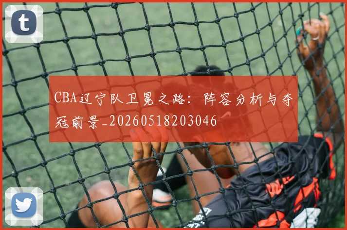 CBA辽宁队卫冕之路：阵容分析与夺冠前景_20260518203046