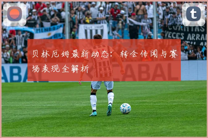 贝林厄姆最新动态:转会传闻与赛场表现全解析
