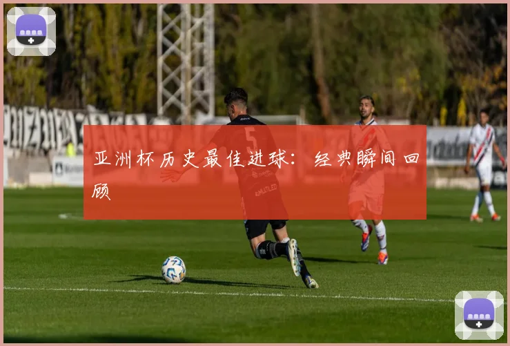 亚洲杯历史最佳进球:经典瞬间回顾