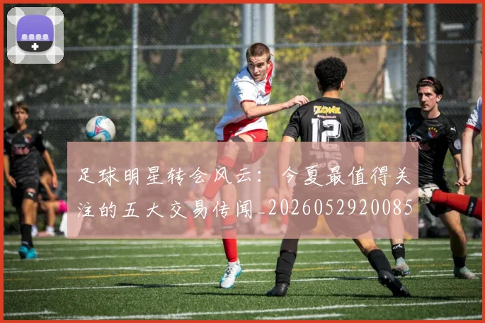 足球明星转会风云：今夏最值得关注的五大交易传闻_20260529200859