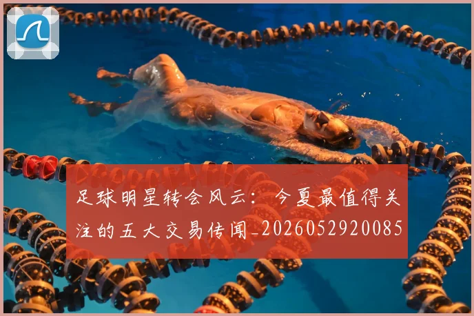 足球明星转会风云:今夏最值得关注的五大交易传闻_20260529200859