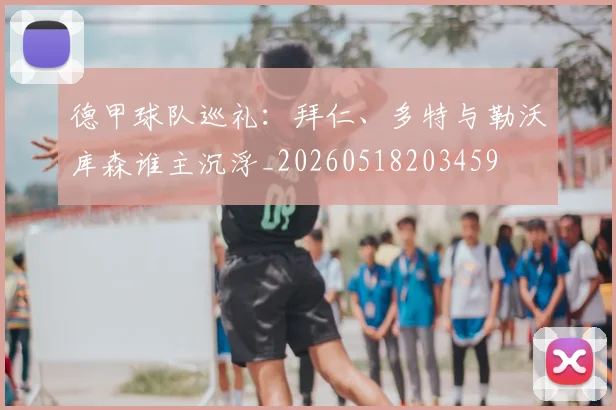 德甲球队巡礼:拜仁、多特与勒沃库森谁主沉浮_20260518203459